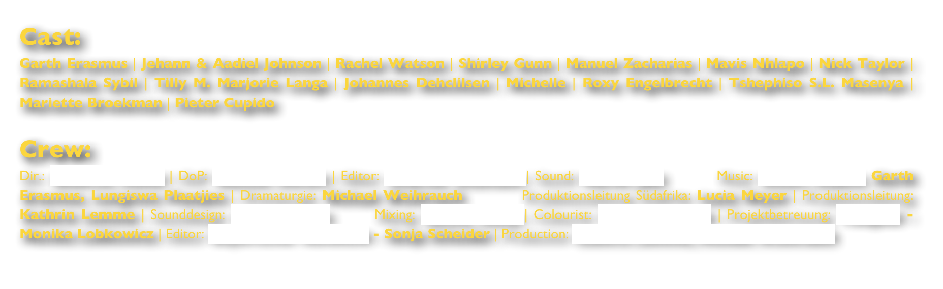 Cast:Garth Erasmus | Jehann & Aadiel Johnson | Rachel Watson | Shirley Gunn | Manuel Zacharias | Mavis Nhlapo | Nick Taylor | Ramashala Sybil | Tilly M. Marjorie Langa | Johannes Dehclilsen | Michelle | Roxy Engelbrecht | Tshephiso S.L. Masenya | Mariette Broekman | Pieter Cupido

Crew:Dir.: Beatrice Möller | DoP: Rasmus Sievers | Editor: Andreas Zitzmann | Sound: Martin Jabs        Music: Eckart Gadow, Garth Erasmus, Lungiswa Plaatjies | Dramaturgie: Michael Weihrauch        Produktionsleitung Südafrika: Lucia Meyer | Produktionsleitung: Kathrin Lemme | Sounddesign: Helen Neikes      Mixing: Sascha Heiny | Colourist: Robin Schmude | Projektbetreuung: Telepool - Monika Lobkowicz | Editor: Bayerischer Rundfunk - Sonja Scheider | Production: Kathrin Lemme, Michael Weihrauch