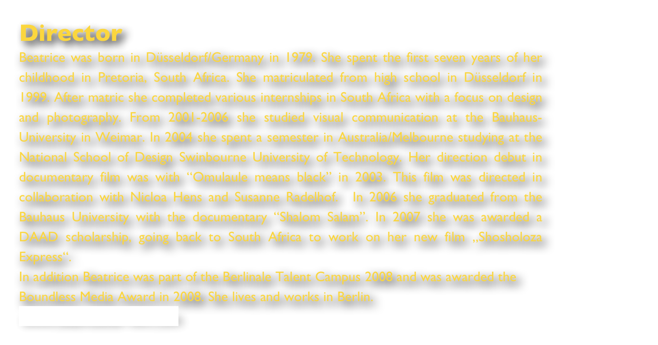 Director
Beatrice was born in Düsseldorf/Germany in 1979. She spent the first seven years of her childhood in Pretoria, South Africa. She matriculated from high school in Düsseldorf in 1999. After matric she completed various internships in South Africa with a focus on design and photography. From 2001-2006 she studied visual communication at the Bauhaus-University in Weimar. In 2004 she spent a semester in Australia/Melbourne studying at the National School of Design Swinbourne University of Technology. Her direction debut in documentary film was with “Omulaule means black” in 2003. This film was directed in collaboration with Nicloa Hens and Susanne Radelhof.  In 2006 she graduated from the Bauhaus University with the documentary “Shalom Salam”. In 2007 she was awarded a DAAD scholarship, going back to South Africa to work on her new film „Shosholoza Express“. 
In addition Beatrice was part of the Berlinale Talent Campus 2008 and was awarded the Boundless Media Award in 2008. She lives and works in Berlin.
www.beamoeller-film.com