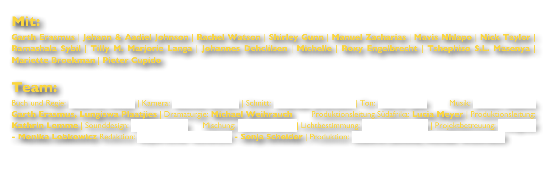 Mit:Garth Erasmus | Jehann & Aadiel Johnson | Rachel Watson | Shirley Gunn | Manuel Zacharias | Mavis Nhlapo | Nick Taylor | Ramashala Sybil | Tilly M. Marjorie Langa | Johannes Dehclilsen | Michelle | Roxy Engelbrecht | Tshephiso S.L. Masenya | Mariette Broekman | Pieter Cupido

Team:Buch und Regie: Beatrice Möller | Kamera: Rasmus Sievers | Schnitt: Andreas Zitzmann | Ton: Martin Jabs        Musik: Eckart Gadow, Garth Erasmus, Lungiswa Plaatjies | Dramaturgie: Michael Weihrauch        Produktionsleitung Südafrika: Lucia Meyer | Produktionsleitung: Kathrin Lemme | Sounddesign: Helen Neikes      Mischung: Sascha Heiny | Lichtbestimmung: Robin Schmude | Projektbetreuung: Telepool - Monika Lobkowicz Redaktion: Bayerischer Rundfunk - Sonja Scheider | Produktion: Kathrin Lemme, Michael Weihrauch