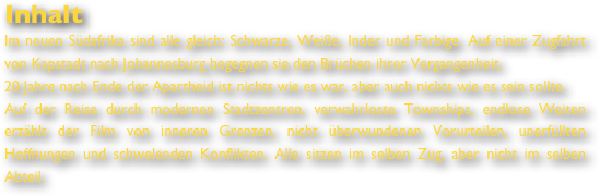 Inhalt
Im neuen Südafrika sind alle gleich: Schwarze, Weiße, Inder und Farbige. Auf einer Zugfahrt von Kapstadt nach Johannesburg begegnen sie den Brüchen ihrer Vergangenheit.  20 Jahre nach Ende der Apartheid ist nichts wie es war, aber auch nichts wie es sein sollte. 
Auf der Reise durch modernen Stadtzentren, verwahrloste Townships, endlose Weiten erzählt der Film von inneren Grenzen, nicht überwundenen Vorurteilen, unerfüllten Hoffnungen und schwelenden Konflikten. Alle sitzen im selben Zug, aber nicht im selben Abteil.